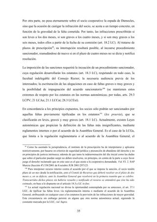 Por otra parte, no pesa eternamente sobre el socio cooperativo la espada de Damocles,
sino que la ocasión de castigar la infracción del socio, se acota a un tiempo concreto, en
función de la gravedad de la falta cometida. Por tanto, las infracciones prescribirán si
son leves a los dos meses, si son graves a los cuatro meses, y si son muy graves a los
seis meses, todos ellos a partir de la fecha de su comisión (art. 18.2 LC). Al tratarse de
plazos de prescripción99, su interrupción resultará posible, al incoarse procedimiento
sancionador, reanudándose de nuevo si en el plazo de cuatro meses no se dicta y notifica
resolución.

La imposición de las sanciones requerirá la incoación de un procedimiento sancionador,
cuya regulación desarrollarán los estatutos (art. 18.3 LC), respetando en todo caso, la
facultad indelegable del Consejo Rector; la necesaria audiencia previa de los
interesados; la escrituración de las alegaciones en caso de faltas graves o muy graves y
la posibilidad de impugnación del acuerdo sancionatorio 100 (se mantienen estos
extremos de respeto por los estatutos en las normas autonómicas; por todas, arts. 29.3
LCPV; 21 LCAn; 21.1 LCCat; 28.3 LCExt).

En concordancia a los principios expuestos, los socios sólo podrán ser sancionados por
aquellas faltas previamente tipificadas en los estatutos 101 (lex praevia), que se
clasificarán en leves, graves y muy graves (art. 18.1 LC). Actualmente, existen Leyes
autonómicas que propician la definición de las faltas más insignificantes, mediante
reglamentos internos o por el acuerdo de la Asamblea General. Es el caso de la LCGa,
que limita a la regulación reglamentaria o al acuerdo de la Asamblea General, el


  99
      Como ha asentado la jurisprudencia, el instituto de la prescripción ha de interpretarse y aplicarse
restrictivamente, por basarse en criterios de seguridad jurídica y presunción de abandono del derecho y no
en principios de justicia intrínseca; además de que tanto la indeterminación del día inicial como las dudas
que sobre el particular puedan surgir no deben resolverse, en principio, en contra de la parte a cuyo favor
juega el derecho reclamado que en este caso es el que asiste a la cooperativa demandada. Vid. FJ. 2. SAP
Murcia (Sección 4ª) 338/2001 de 8 octubre JUR 2001297123.
  100
      Para interponer recurso interno contra el acuerdo por el que se impone la sanción, el socio tendrá
plazo de un mes desde la notificación, ante el Comité de Recursos que deberá resolver en el plazo de dos
meses o, en su defecto, ante la Asamblea General que resolverá en la primera reunión que se celebre.
Transcurridos dichos plazos sin haberse resuelto y notificado el recurso se entenderá que éste ha sido
estimado, en base a lo dispuesto en el artículo 18.3.c LC in fine.
  101
      La actual regulación nacional no divisa la oportunidad contemplada por su antecesor, el art. 37.1
LGC, de tipificar las faltas leves vía reglamentación interna o mediante el acuerdo de la Asamblea
General, atribuyendo en cualquier caso a los estatutos la previsión de las infracciones de mayor gravedad.
Esta circunstancia sin embargo persiste en alguna que otra norma autonómica actual, siguiendo la
constante marcada por la LGC, vid. Supra.


                                                    35
 