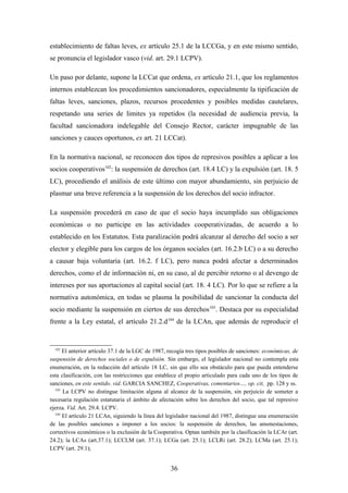establecimiento de faltas leves, ex artículo 25.1 de la LCCGa, y en este mismo sentido,
se pronuncia el legislador vasco (vid. art. 29.1 LCPV).

Un paso por delante, supone la LCCat que ordena, ex artículo 21.1, que los reglamentos
internos establezcan los procedimientos sancionadores, especialmente la tipificación de
faltas leves, sanciones, plazos, recursos procedentes y posibles medidas cautelares,
respetando una series de limites ya repetidos (la necesidad de audiencia previa, la
facultad sancionadora indelegable del Consejo Rector, carácter impugnable de las
sanciones y cauces oportunos, ex art. 21 LCCat).

En la normativa nacional, se reconocen dos tipos de represivos posibles a aplicar a los
socios cooperativos102: la suspensión de derechos (art. 18.4 LC) y la expulsión (art. 18. 5
LC), procediendo el análisis de este último con mayor abundamiento, sin perjuicio de
plasmar una breve referencia a la suspensión de los derechos del socio infractor.

La suspensión procederá en caso de que el socio haya incumplido sus obligaciones
económicas o no participe en las actividades cooperativizadas, de acuerdo a lo
establecido en los Estatutos. Esta paralización podrá alcanzar al derecho del socio a ser
elector y elegible para los cargos de los órganos sociales (art. 16.2.b LC) o a su derecho
a causar baja voluntaria (art. 16.2. f LC), pero nunca podrá afectar a determinados
derechos, como el de información ni, en su caso, al de percibir retorno o al devengo de
intereses por sus aportaciones al capital social (art. 18. 4 LC). Por lo que se refiere a la
normativa autonómica, en todas se plasma la posibilidad de sancionar la conducta del
socio mediante la suspensión en ciertos de sus derechos103. Destaca por su especialidad
frente a la Ley estatal, el artículo 21.2.d 104 de la LCAn, que además de reproducir el


  102
      El anterior artículo 37.1 de la LGC de 1987, recogía tres tipos posibles de sanciones: económicas, de
suspensión de derechos sociales o de expulsión. Sin embargo, el legislador nacional no contempla esta
enumeración, en la redacción del artículo 18 LC, sin que ello sea obstáculo para que pueda entenderse
esta clasificación, con las restricciones que establece el propio articulado para cada uno de los tipos de
sanciones, en este sentido. vid. GARCIA SANCHEZ, Cooperativas, comentarios…, op. cit, pp. 128 y ss.
  103
      La LCPV no distingue limitación alguna al alcance de la suspensión, sin perjuicio de someter a
necesaria regulación estatutaria el ámbito de afectación sobre los derechos del socio, que tal represivo
ejerza. Vid. Art. 29.4. LCPV.
  104
      El artículo 21 LCAn, siguiendo la línea del legislador nacional del 1987, distingue una enumeración
de las posibles sanciones a imponer a los socios: la suspensión de derechos, las amonestaciones,
correctivos económicos o la exclusión de la Cooperativa. Optan también por la clasificación la LCAr (art.
24.2); la LCAs (art.37.1); LCCLM (art. 37.1); LCGa (art. 25.1); LCLRi (art. 28.2); LCMa (art. 25.1);
LCPV (art. 29.1);


                                                    36
 