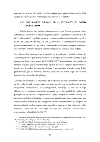 contenido del artículo 18.4 de la LC, a diferencia de aquel, permite la enervación de la
suspensión cuando el socio normalice su situación con la sociedad105.

        6.2.2. NATURALEZA JURÍDICA DE LA EXPULSIÓN DEL SOCIO
              COOPERATIVO

        Indudablemente, la expulsión es la consecuencia más drástica que puede recaer
sobre el socio cooperativo. Con carácter general, aparece regulada en el artículo 18. 5 de
la LC, delegando el Legislador estatal a la autorregulación estatutaria (vid. arts. 28.1
LCPV; 28 LCIB; 24.1 LCNa; 23.1 LCCV, entre otras) la determinación de muchos
extremos concernientes a esta radical consecuencia, generándose no pocos problemas,
que finalmente tienen su reflejo en una amplia litigiosidad suscitada a este respecto.

Sin embargo, la trascendencia de la cuestión, no se mide por el abultado número de
decisiones judiciales que motiva, sino por las múltiples disquisiciones doctrinales que
genera esta figura, como apunta PAZ-CANALEJO 106, complicándose más si cabe, si
tenemos en cuenta que el panorama legal español, no sólo se compone de la normativa
estatal, sino de un haz de leyes autonómicas. A continuación, se darán cuenta de las
problemáticas que se producen, debiendo precisarse en primer lugar, un examen
normativo de esta medida disciplinaria.

A nuestro entendimiento, el fundamento de la expulsión del socio cooperativo se ubica
en la resolución del contrato social motivado en el grave incumplimiento de sus
obligaciones contractuales107. En contraposición, constituye la ratio de la baja
obligatoria, la resolución contractual provocada por la incapacidad del socio, para
participar en la actividad cooperativizada108 (para cumplir el contrato social). En
consecuencia, la baja obligatoria y expulsión son realidades diversas, contemplando una
causa y efectos dispares. La baja obligatoria, observa una nota neutral (no se aplica en
función del dolo o culpa concurrentes), trayendo su causa en la Ley (así como en los
estatutos), “pero sin que ello tenga que ver con eventuales deslealtades o
transgresiones a la fidelidad debida”109.

  105
      Contemplan también esta oportunidad las normas autonómicas de cooperativas de Galicia (vid. Art.
25. 4. Parf. 2º) y de La Rioja (ex. art. 28.6. Parf. 2º).
  106
      Vid. PAZ-CANALEJO. N. Tipología de las bajas…, op. cit, pp. 152 y ss.
  107
      Vid. DUQUE DOMINGUEZ, J F. La Baja Obligatoria…, op. cit, p. 22
  108
      Vid. MORILLAS, Curso de Cooperativas…, op. cit, p. 210
  109
      Vid. PAZ CANALEJO, Bajas voluntarias y obligatorias de socios…, op. cit, p. 51.


                                                 37
 