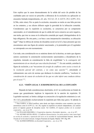 Esto explica que la causa desencadenante de la salida del socio (la pérdida de las
cualidades para ser socio) no prescriba a diferencia de la exclusión (su aplicación se
encuentra limitada temporalmente, cfr. arts. 18.2 LC; 25. 4. LCCV; 29.2. LCPV; 25.2.
LCMa, entre otras). Por su parte la exclusión, encuentra su razón en una falta prevista
en los estatutos, y sus efectos difieren según la gravedad de la infracción cometida.
Consideramos que la expulsión (o exclusión), se caracteriza por su componente
sancionador, en el entendimiento de que la salida del socio conserva un cariz negativo,
una tacha, que trae su causa en la infracción cometida por aquel, distinguiéndose de la
baja obligatoria. De otra parte, y en base a una interpretación sistemática, su ubicación
legal110 (bajo la rúbrica de normas de disciplina social en la LC), hace presumir que nos
encontramos ante una figura de carácter sancionador, y lo pretendido por el Legislador
se corresponde con este razonamiento.

Con todo, esta consideración no es unánime dentro de la doctrina, en tanto que algunos
autores cuestionan la connotación exclusivamente sancionadora y disciplinaria de la
expulsión, teniendo en consideración la falta de exigibilidad “a la contraparte del
mantenimiento de un vínculo por una relación frustrada”111. En este sentido, asimilan la
figura de exclusión, a un “mecanismo de arreglo de conflictos entre socios a través de
la resolución parcial del contrato, y no como una sanción”112, articulando el
ordenamiento una serie de normas que deshacen la relación conflictiva, “mediante la
consideración de causas de exclusión de las que no cabe inferir una conducta dolosa
por el socio”113.

        6.2.3. VISIÓN LEGAL Y JURISPRUDENCIAL DE LA EXPULSIÓN

        Dejando de lado consideraciones doctrinales, la LC no confecciona un listado de
causas que generalmente implican la imposición de la sanción de expulsión. El
Legislador nacional, se limita a delegar su concreción a la regulación estatutaria (ex art.
18.1 LC), procediendo exclusivamente la expulsión por falta muy grave. Si además la
  110
      Para GADEA, es difícil justificar, tanto desde una lógica sistemática como sustantiva, que leyes
autonómicas como la LCPV (ex. Art. 28), regulen la expulsión en artículo independiente, con carácter
previo al régimen general de disciplina social. Vid. GADEA, El régimen jurídico de la sociedad
cooperativa…, op. cit, p. 193.
  111
      Vid. PULGAR EZQUERRA. J. Cooperativas Agrarias y Sociedades Agrarias…, op. cit, p. 437.
  112
      Vid. ALFARO AGUILA REAL. J. Conflictos intrasocietarios. Los justos motivos como causa legal
no escrita de exclusión y separación del socio en la sociedad de responsabilidad limitada, dentro del
Tratado de la Sociedad Limitada. Colegios Notariales de España. Madrid. 1997. Pág. 899.
  113
      Vid. ALONSO ESPINOSA, La Sociedad Cooperativa…, op. cit, p. 154.


                                                 38
 