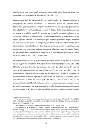 sanción afecta a un cargo social, el acuerdo rector podrá incluir la propuesta de cese
simultáneo en el desempeño de dicho cargo114 (art. 18.5 LC).

Como señalase DUQUE DOMÍNGUEZ, la expulsión del socio cooperativo implica la
desaparición del vínculo societario115, la disolución parcial del contrato social.
Entendemos que encuentra su semejante en el ámbito de las sociedades personalistas
(Sociedad Colectiva y Comanditara), ex. Art 218 Código de Comercio (CCom), donde
se ordena la rescisión parcial del contrato de compañía mercantil colectiva o en
comandita, en base a la realización de ciertos comportamientos graves por el socio: el
uso de capitales comunes o la firma social para negocios por cuenta propia; intervenir
en funciones sociales que no le competen; por defraudar el socio administrador en la
administración o contabilidad; por dejar de poner en la caja común el capital que cada
uno estipuló en el contrato de sociedad, después de haber sido requerido para verificarlo
(lo que en el ámbito cooperativo, se traduciría en la obligación de aportación al capital
social del socio, ex art. 15.2.b LC); entre otras.

El Texto Refundido de la Ley de Sociedades de Capital atesora un régimen de exclusión
de socios, para las Sociedades de Responsabilidad Limitada (SL) (vid. arts. 350 a 352
TRLSC), junto con el derecho de separación del socio. La salida forzosa del socio se
conecta al incumplimiento de sus obligaciones 116, sin que sea óbice para la
determinación estatutaria (regla general en la cooperativa, siendo la excepción el
establecimiento de causas legales) de otras causas de expulsión si se cuenta con el
consentimiento de todos los socios (art. 351 TRLSC). Pese a que el TRLSC no
contempla límites a la libertad estatutaria (salvo el necesario acuerdo unánime de todos
los socios), entendemos que esta capacidad no resulta ilimitada, pudiéndose incardinar
en el ámbito de la SL, los principios antedichos, que rigen en el sistema disciplinario



  114
      En este mismo sentido se pronuncian todas las normas autonómicas, vid. Artículos 29.1 LCLRi;
32.1. LCIB; 26.1 LCGa; 27.1 LCEx; 24.5 LCCyL; 32.1 LCCLM; 22.5 LCCVa; 21. 2. a) LCCat; 22.1
LCAn; 40.1 LCAs y 23.1. LCAr.
  115
      Vid. DUQUE DOMINGUEZ, La Baja Obligatoria del Socio…, op. cit, p. 16
  116
      Vid. BROSETA. M. y MARTINEZ SANZ. F, Manual de Derecho Mercantil, Vol I, editorial tecnos,
Madrid, 2010, pp. 531-532. Procederá la sanción de expulsión para el socio que infrinja voluntariamente,
su obligación de realizar prestaciones accesorias, exhibiéndose dos causas legales de expulsión para el
socio-administrador consistentes en la vulneración de la prohibición de competencia (salvo autorización)
o condena firme a indemnizar a la sociedad los daños y perjuicios causados por actos contrarios a esta
Ley o a los estatutos o realizados sin la debida diligencia (Art. 350 TRLSC).


                                                  39
 