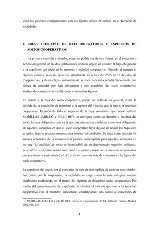 vista las posibles comparaciones con las figuras afines existentes en el Derecho de
sociedades.




2. BREVE CONCEPTO DE BAJA OBLIGATORIA Y EXPULSIÓN DE
     SOCIOS COOPERATIVOS

     La primera cuestión a abordar, como no podría ser de otra forma, es el concepto o
definición general de las dos instituciones jurídicas objeto de estudio: la baja obligatoria
y la expulsión del socio en la empresa o sociedad cooperativa. Dejando al margen el
régimen jurídico concreto (previsto actualmente en la Ley 27/1999, de 16 de julio, de
Cooperativas, y demás leyes autonómicas), se hace necesario señalar brevemente qué
hemos de entender por baja obligatoria y por expulsión del socio cooperativo,
analizando someramente la diferencia entre ambas figuras.

En cuanto a la baja del socio cooperativo, puede ser definida en general, como la
pérdida de la condición de miembro o la ruptura del vínculo que le une a la sociedad
cooperativa. Dejando de lado el supuesto de la baja voluntaria; que, como señalan
MORILLAS JARILLO y FELIÚ REY, se configura como un derecho o facultad del
socio; la baja obligatoria (que es la que nos interesa) se conforma como una obligación,
en aquellos supuestos en que el socio cooperativo haya dejado de reunir los requisitos
exigidos, legal o estatutariamente, para ostentar tal condición. Se trata, como indican los
autores señalados, de la consecuencia jurídica contemplada para aquellos supuestos en
los que “la cualidad de socio es inescindible de un determinado requisito subjetivo,
geográfico, u objetivo (edad, actividad o profesión, lugar de residencia, incapacidad
por accidente o enfermedad, etc.)”, y dicho requisito deja de concurrir en la figura del
socio cooperativo1.

La expulsión del socio, por el contrario, se trata de una medida de carácter sancionador.
Así, junto con la suspensión, la expulsión se erige como la más enérgica sanción
legalmente establecida, en el marco del régimen de disciplina social cooperativo. Por
medio del procedimiento de expulsión, se elimina el vínculo que une a la sociedad
cooperativa con el miembro sancionado, constituyendo una salida a situaciones de

 1
   MORILLAS JARILLO y FELIÚ REY, Curso de Cooperativas, 2ª Ed, Editorial Tecnos, Madrid,
2002, Pág. 210.


                                             4
 