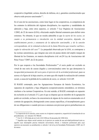cooperativo (legalidad, certeza, derecho de defensa, etc.), garantías constitucionales que
observa todo proceso sancionador117.

En el caso de las asociaciones, como tiene lugar en las cooperativas, es competencia de
los estatutos la definición del régimen disciplinario, los requisitos y modalidades de
admisión y baja, entre otros aspectos, ex artículo 7 Ley Orgánica de Asociaciones
1/2002, de 22 de marzo (LOA), ofreciendo amplia libertad estatutaria para definir estos
extremos. No obstante, lo que no resulta admisible es que la suerte de los socios, en
cuanto a su permanencia o vinculación con la entidad asociativa, dependa, sin
establecimiento previo y estatutario de la infracción sancionable, y de la sanción
correspondiente, de la voluntad exclusiva de la Junta Directiva que resuelve «ad hoc»,
según la valoración del caso118. La parquedad observada por la LOA, se contrapone a
las normas autonómicas, que integran una serie de pautas dentro del amplio margen de
libertad de los Estatutos, en materia disciplinaria (vid. art.28 Ley de Asociaciones del
Paisa Vasco 7/2007, de 22 de junio).

Por lo que respecta a las Sociedades Profesionales119 el socio podrá ser excluido en
virtud de una serie de causas (legales y convencionales) entre las que destacamos la
incapacidad permanente del socio para el ejercicio de la actividad profesional, pues se
acerca a la figura de la baja coactiva, en tanto que ello impide la realización del contrato
social, a causa de la pérdida de la condición de socio, sic artículo 14.4 LSP.

El RAEIE contempla, para las Agrupaciones Europeas de Interés Económico, los
supuestos de expulsión y baja obligatoria (cooperativamente entendidos), en términos
similares a las normas Cooperativas. En este sentido, el RAEIE contempla un supuesto
de exclusión en el articulo 27.2, por el que se dispone que un miembro de la agrupación
podrá ser excluido, en base a la concurrencia de alguno de los motivos enumerados en el
contrato de agrupación, distinguiendo como causas específicas, el incumplimiento grave
de sus obligaciones o cuando provoca o amenaza con provocar graves perturbaciones en


117
   La imposición de la sanción, como ocurre en el régimen cooperativo, requerirá de la tramitación de un
procedimiento. vid. Artículo 352 TRLSC.
  118
      Vid. FJ. 2. STS (Sala de lo Civil) 1222/1998 de 28 diciembre RJ 19981016.
  119
      Aquellas cuyo objeto social consiste en el ejercicio en común de una actividad profesional (esto es,
aquella cuyo desempeño precisa titulación universitaria oficial, o titulación profesional para cuyo
ejercicio sea necesario su acreditación) ex artículo 1 de la Ley de Sociedades Profesionales 2/2007, de 15
de marzo.


                                                   40
 