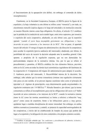 el funcionamiento de la agrupación (sin definir, sin embargo el contenido de dicho
incumplimiento).

        Finalmente, en la Sociedad Cooperativa Europea, el RSCEu prevé la figura de la
expulsión y la baja voluntaria (a esta última se refiere como “renuncia”), con todo, no
encontramos mención expresa alguna a lo largo del articulado a la institución conocida
en nuestro Derecho interno como baja obligatoria. En efecto, el artículo 15.1 establece
que la pérdida de la condición de socio tendrá lugar, entre otros supuestos, por renuncia
o expulsión del socio cooperativo, añadiendo, en este último caso, que la expulsión
operará “cuando el socio haya incumplido gravemente sus obligaciones o haya
incurrido en actos contrarios a los intereses de la SCE”. Por su parte, el apartado
tercero del artículo 15 otorga al órgano de administración o de dirección la competencia
para acordar la expulsión (previa audiencia del interesado), añadiendo, por último, la
posibilidad del socio de recurrir la decisión adoptada ante la asamblea general. Cabe
apuntar, a propósito de la regulación expuesta, que no son demasiadas las
particularidades respecto de la normativa interna. Así, por lo que se refiere al
procedimiento y garantías, el RSCEu establece los tres elementos básicos, previstos
tanto en la LC como en todas las demás leyes autonómicas reguladoras del fenómeno de
la cooperación (1. Competencia del órgano de administración para adoptar el acuerdo;
2. Audiencia previa del interesado; 3. Recurribilidad interna de la decisión). Sin
embargo, cabe señalar que la norma comunitaria contiene una regulación ciertamente
más parca en este sentido, al no preveer algunas cuestiones tales como el principio de
tipicidad o el régimen de prescripción, cuya determinación queda encomendada a la
regulación estatutaria (art. 5.4 RSCEu) 120. Resulta llamativo, por último, que la norma
comunitaria se refiera al incumplimiento grave de las obligaciones del socio o el “haber
incurrido en actos contrarios a los intereses de la SCE”, cuando la normativa interna
(tanto la LC como las normas autonómicas) se limita a referirse a infracción “muy
grave” como causa de expulsión, frente a las infracciones graves y muy graves,
quedarían lugar a medidas disciplinarias de menor intensidad. Sin embargo, en ambas
ámbitos normativos (comunitario y estatal), se potencia la capacidad autorreguladora de
las cooperativas, a través del no estableciendo de listados de causas que podrán dar
lugar a la expulsión y la delegación de estos contenidos a los propios estatutos sociales.


  120
     Establece el precepto señalado que “las condiciones y procedimiento de admisión, exclusión y
renuncia de los socios”, deberán consignarse en los estatutos.


                                               41
 