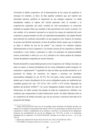 Volviendo al ámbito cooperativo, de la determinación de las causas de expulsión se
encargan los estatutos, es decir, de fijar aquellas conductas que, por reportar una
intensidad máxima, justifican la imposición de una enérgica respuesta. La salida
disciplinaria implica la ruptura del vínculo particular entre la sociedad y el
cooperativista expulsado, por tanto, resultará de vital trascendencia, la concreción
detallada de aquellas faltas que entrañan el desvanecimiento del vínculo societario. En
este sentido, en la normativa nacional no se prevén las causas de expulsión del socio
cooperativo, proporcionando con ello a la capacidad autoreguladora, una amplia libertad
para subsumir las conductas sancionables, en una categoría u otra. Empero, los estatutos
no poseen una libertad omnímoda a la hora de tipificar dichas causas, que se traduciría
en dejar al arbitrio de una de las partes121 (en concreto los estatutos) deponer
fulminantemente al socio cooperativo. Las normas rectoras de las cooperativas, deberán
acomodarse a unos límites y principios (a saber, los principios de proporcionalidad,
certeza, taxatividad, in dubio pro reo, etc.), referidos a los valores propios de cualquier
sistema disciplinario amparado por nuestro Derecho.

Resulta destacable la especialidad presente en las Cooperativas de Trabajo Asociado, en
tanto en cuanto, el sistema disciplinario de los socios trabajadores podrá recogerse vía
estatutaria o reglamentaria122, regulando los tipos de faltas que puedan producirse en la
prestación de trabajo, las sanciones, los órganos y personas con facultades
sancionadoras delegadas (ex art. 82 LC). Por otra parte, ciertas normas autonómicas
añaden que el marco disciplinario de los socios trabajadores pueda ser establecido por
Asamblea general (cfr. arts. 72.9 LCAr; 102.1 LCPV o 67.8 LCNa). Siguiendo las
palabras del profesor GADEA123, los socios trabajadores podrán cometer dos tipos de
infracciones: las faltas sociales (las propias de todas las cooperativas), referidas a las
conductas que comprometan el orden institucional social y las faltas laborales (sólo en
las cooperativas de trabajo asociado), que son las acciones u omisiones derivadas de la
prestación del trabajo.

  121
      Indica PAZ-CANALEJO como uno de los posibles frente doctrinales del Derecho privado, con
respecto de la expulsión, la proscripción del artículo 1256 CC (no puede dejarse al arbitrio de uno de los
contratantes la validez y cumplimiento de un contrato), o más bien, a la resolución de las obligaciones
reciprocas por incumplimiento de uno de los obligados (art. 1124 CC), en base a el componente
mutualístico de la cooperativa. Vid. PAZ-CANALEJO, Tipología de las Bajas de socios…, op. cit, pp.
152-153.
  122
      Siguen esta sintonía la LCAn (art. 86.2); la LCAs (art. 144.1) o la LCLRi (art. 108.1).
  123
      Vid. GADEA, El régimen jurídico de la sociedad,…, op. cit, p. 184


                                                   42
 