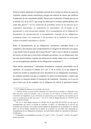 Frente al criterio optado por el Legislador nacional de no recoger un elenco de causas de
expulsión, algunas normas autonómicas recogen una relación de causas, que justifican
la aplicación de tan contundente medida. Destaca, por su plenitud, el listado previsto en
el artículo 23.2 de la LCCV, que recoge las faltas que los estatutos podrán tipificar sólo
como muy graves124: “(1) La realización de actividades lesivas de los intereses de la
cooperativa (operaciones en competencia no autorizadas); (2) el fraude en las
aportaciones u otras prestaciones debidas; (3) el incumplimiento de la obligación de
desembolsar las aportaciones;(4) el incumplimiento reiterado de las obligaciones
económicas frente a la cooperativa o (5) prevalerse de la condición de socio para
realizar actividades especulativas o ilícitas”.

Sobre el incumplimiento de las obligaciones económicas contraídas frente a la
cooperativa, para alcanzar estos comportamientos la categoría de infracción muy grave,
y que resulte lícito el acuerdo del Consejo Rector 125 (por el que se decide la expulsión
del socio), no basta que el socio haya infringido por primera vez sus obligaciones, sino
que esta sanción drástica, requiere una infracción de similar calado, esto se corresponde
con un incumplimiento periódico de las obligaciones económicas126.

Otras normas autonómicas127 contemplan directamente, conductas sancionables con la
expulsión, ad exemplum el artículo 26.1. prf. 2º de la LCGa, en el que dispone la
ocasión de acordar la expulsión del socio descubierto de sus obligaciones económicas,
en cualquier momento (sin que se computen los plazos de prescripción), a menos que
regularice su situación durante la tramitación del expediente. Asimismo, en el caso de
que el Socio que no ha cumplido con su obligación de realizar la aportación mínima


  124
     Vid. También los artículos 32.2 LCCLM y 40.2 LCAs.
  125
      “Cuestión distinta es que los hechos imputados a la cooperativista no puedan ser calificados como
falta muy grave según los Estatutos, pues si esto fuera de esta manera, el Consejo Rector estaría
cometiendo una ilegalidad, ya que sancionaría al cooperativista con la expulsión, por una falta que no
tiene la consideración de falta muy grave”. Vid. FJ. 4º. SAP de Burgos (Sección 3ª) 176/2011 de 25
mayo. JUR 2011257822.
  126
      Vid. FJ. 4º. SAP Burgos (Sección 3ª) 176/2011 de 25 mayo JUR 2011257822. En este caso, el
incumplimiento que motivo el acuerdo de expulsión, se debió a la inactividad de la socia de una
Cooperativa de viviendas, al no otorgar escritura pública de adjudicación de un inmueble en un concreto
plazo. La AP de Burgos entendió que al tratarse de la primera vez que había sido sancionada por
incumplimiento de sus obligaciones económicas, ese hecho hubiera debido ser merecedor de falta grave,
no falta grave.
  127
      Contemplan esta posibilidad los artículos 27.1 parf 2º LCEx ; 29.1.parf.2º LCLRi y 26.1.parf.2º
LCGa, entre otros


                                                  43
 