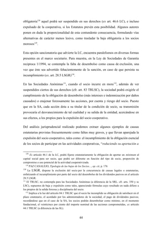 obligatoria128 aquel podrá ser suspendido en sus derechos (ex art. 46.6 LC), e incluso
expulsado de la cooperativa, si los Estatutos prevén esta posibilidad. Algunos autores
ponen en duda la proporcionalidad de esta contundente consecuencia, formulando vías
alternativas de carácter menos lesivo, como trasladar la baja obligatoria a los socios
morosos129.

Esta opción sancionatoria que advierte la LC, encuentra paralelismos en diversas formas
presentes en el marco societario. Para muestra, en la Ley de Sociedades de Garantía
reciproca 1/1994, se contempla la falta de desembolso como causa de exclusión, una
vez que éste sea advertido fehacientemente de la sanción, en caso de que persista su
incumplimiento (ex. art. 28.5 LSGR)130.

En las Sociedades Anónimas131, cuando el socio incurre en mora 132, además de ver
suspendidos ciertos de sus derechos (cfr. art. 83 TRLSC), la sociedad podrá exigirle el
cumplimiento de la obligación de desembolso (más intereses e indemnización por daños
causados) o enajenar forzosamente las acciones, por cuenta y riesgo del socio. Puesto
que en la SA, cada acción dota a su titular de la condición de socio, su transmisión
provocaría el desvanecimiento de tal cualidad y su salida de la entidad, acercándose en
sus efectos, a los propios para la expulsión del socio cooperativo.

Del análisis jurisprudencial realizado podemos extraer algunos ejemplos de causas
estatutarias previstas frecuentemente como faltas muy graves, y que llevan aparejada la
expulsión del socio cooperativo, tales como: el incumplimiento de la obligación esencial
de los socios de participar en las actividades cooperativas, “reduciendo su aportación a

  128
       Ex artículo 46.1 de la LC, podrá fijarse estatutariamente la obligación de aportar un mínimum al
capital social para ser socio, que podrá ser diferente en función del tipo de socio, proporción de
compromiso o uso potencial de la actividad cooperativizada.
  129
      PAZ CANALEJO, Tipología de las bajas de los Socios..., op. cit, p. 176
130
      La LSGR, dispone la exclusión del socio por la concurrencia de causas legales o estatutarias,
enfatizando el incumplimiento por parte del socio del desembolso de los dividendos pasivos en el artículo
28.5 LSGR.
131
     El TRLSC, no contempla para las Sociedades Anónimas (a diferencia de la SRL. cfr. arts. 350 y ss
LSC), supuestos de baja y expulsión como tales, apareciendo fórmulas cuyo resultado en nada difiere a
los propios de la salida forzosa y disciplinaria del socio.
    132
        Implica a la luz del artículo 84.1 TRLSC que el socio ha incumplido su obligación de satisfacer en el
plazo estatutario, el acordado por los administradores de la sociedad, el pago de dividendos pasivos;
recordándose que en el caso de la SA, los socios podrán desembolsar como mínimo, en el momento
fundacional, el veinticinco por ciento del importe nominal de las acciones comprometidas, ex artículo
44.1 TRLSC (a diferencia de las SL).


                                                    44
 
