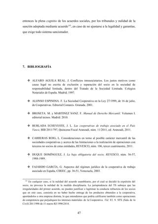entonces la plena cognitio de los acuerdos sociales, por los tribunales y nulidad de la
sanción adoptada mediante acuerdo143, en caso de no ajustarse a la legalidad y garantías,
que exige todo sistema sancionador.




7. BIBLIOGRAFÍA



         ALFARO AGUILA REAL. J. Conflictos intrasocietarios. Los justos motivos como
          causa legal no escrita de exclusión y separación del socio en la sociedad de
          responsabilidad limitada, dentro del Tratado de la Sociedad Limitada. Colegios
          Notariales de España. Madrid. 1997.

         ALONSO ESPINOSA. F. La Sociedad Cooperativa en la Ley 27/1999, de 16 de julio,
          de Cooperativas. Editorial Comares. Granada. 2001.

         BROSETA. M. y MARTINEZ SANZ. F. Manual de Derecho Mercantil. Volumen I.
          editorial tecnos. Madrid. 2010.

         BURLADA ECHEVESTE, J. L. Las cooperativas de trabajo asociado en el País
          Vasco, BIB 2011/797, Quincena Fiscal Aranzadi, núm. 11/2011, ed. Aranzadi, 2011.

         CARRERAS ROIG, L. Consideraciones en torno al posible carácter mercantil de las
          sociedades cooperativas y acerca de las limitaciones a la realización de operaciones con
          terceros no socios de estas entidades, REVESCO, núm. 106, tercer cuatrimestre, 2011.

         DUQUE DOMÍNGUEZ, J. La baja obligatoria del socio, REVESCO, núm. 56-57,
          1988-1989.

         FAJARDO GARCÍA, G. Aspectos del régimen jurídico de la cooperativa de trabajo
          asociado en España, CIRIEC, pp. 36-51, Venezuela, 2003.


  143
      En cualquier caso, si la nulidad del acuerdo asambleario, por el cual se decidió la expulsión del
socio, no provoca la nulidad de la medida disciplinaria. La jurisprudencia del TS subraya que las
irregularidades del primer acuerdo, no pueden justificar o legitimar la conducta infractora de los socios
que en este caso, consistía en no haber hecho entrega de los productos obtenidos a la cooperativa,
aportándolos a otra empresa distinta, lo que entendemos que podría calificarse también como operaciones
de competencia que perjudiquen los intereses materiales de la Cooperativa. Vid. FJ. 9. STS (Sala de lo
Civil) 201/1996 de 11 marzo RJ 19962414.


                                                   47
 