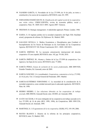  FAJARDO GARCÍA, G. Novedades de la Ley 27/1999, de 16 de julio, en torno a
  constitución y los socios de la cooperativa, REVESCO, núm. 69, 1999.

 FERNANDEZ-FEIJOÓ SOUTO. B. Clasificación del capital social de la cooperativa:
  una visión crítica. CIRIEC-ESPAÑA, revista de economía pública, social y
  cooperativa. Núm. 58. ISSN: 0213- 8093. Agosto 2007. Valencia.

 FREEMAN. R. Strategic management. A stakeholder approach. Pitman. London. 1984.

 GADEA. E. El régimen jurídico de la sociedad cooperativa del Siglo XXI. Realidad
  actual y propuestas de reforma. Ed. Dykinson. SL. Madrid. 2009.

 GALLEGO SEVILLA. L. Medios Económicos y Disciplinarios para Combatir el
  Incumplimiento de los Socios de Participar en las Actividades de las Cooperativas
  Agrarias. REVESCO Nº 104. Primer Cuatrimestre 2011 - ISSN: 1885-8031.

 GARCÍA JIMÉNEZ, M. La necesaria armonización internacional del derecho
  cooperativo: El caso español, REVESCO, núm. 102, pp. 79-108, 2010.

 GARCÍA JIMÉNEZ, M., Alcance y límites de la Ley 27/1999 de cooperativas. Los
  ingresos y las bajas de los socios, REVESCO, núm. 77.2002.

 GARCÍA PÉREZ, Causas de exclusión de los socios profesionales, BIB 2009/5420,
  Grandes Tratados, Ed. Aranzadi, enero de 2009.

 GARCIA SANCHEZ. J.A. (coordinador). Cooperativas, comentarios a la Ley 27/1999,
  de 16 de julio, Vol. I. Consejo General del Notariado. 2001. Madrid.

 GARCIA-GUTIÉRREZ FERNÁNDEZ. C. La necesidad de la consideración de la
  sociedad cooperativa, como entidad mercantil para la adecuada regulación. REVESCO.
  Núm. 66. 1998.

 HIERRO HIERRO, J. Las relaciones laborales en las cooperativas de trabajo
  asociado, BIB 2004/84, Aranzadi Social, núm. 20/2003, ed. Aranzadi, 2004.

 LUJÁN ALCÁZAR, J. El socio trabajador de las cooperativas de trabajo asociado en la
  Ley 27/1999, de 16 de julio (RCL 1999, 1896), de Cooperativas, BIB 1999/1538,
  Aranzadi Social, ed. Aranzadi, 1999.

 MARTINEZ, S. J. El agotamiento de la vía cooperativa, GEZKI, Nº2, 195-199, 2006.

 MATEO BLANCO J. Historia de la reforma de los principios cooperativos,
  REVESCO, núm. 53, Madrid, 1985.




                                       48
 