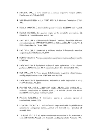  MINONDO SANZ, El nuevo estatuto de la sociedad cooperativa europea, CIRIEC-
  España, núm. 041, Valencia, 2002.

 MORILLAS JARILLO, M. J. y FALIÚ REY, M. I. Curso de Cooperativas, 2ª Ed.,
  2002.

 PASTOR SAMPERE, C. La sociedad cooperativa europea, REVESCO, núm. 74, 2001.

 PASTOR SEMPERE. Los recursos propios en las sociedades cooperativas. Ed.
  Editoriales de Derecho Reunidas. Madrid. 2002.

 PAZ CANALEJO, N. Comentarios al Código de Comercio y Legislación Mercantil
  especial, dirigidos por SANCHEZ CALERO, F. y ALBALADEJO, M. Tomo X, Vol. 2,
  Ed. Revista de Derecho Privado, 1990.

 PAZ CANALEJO, N. Perspectivas y problemas jurídicos de la nueva ley estatal de
  cooperativas, REVESCO, núm. 69, 1999.

 PAZ CANALEJO, N. Principios cooperativos y prácticas societarias de la cooperación,
  REVESCO.

 PAZ CANALEJO, N. Tipología de las bajas de socios según la Ley 27/1999. Algunos
  problemas, REVESCO, núm. 74, 2º cuatrimestre, ISSN: 1135-6618, Madrid, 2001.

 PAZ CANALEJO, N. Visión general de la legislación cooperativa estatal. Situación
  actual y perspectiva de reforma, REVESCO, núm. 66, 1998.

 PAZ CANALEJO. N. Bajas voluntarias y obligatorias de socios cooperadores en la Ley
  27/1999. GEZKI, n. º 0, 2004.

 PUENTES POYATOS, R., ANTEQUERA SOLIS, J. M., VELASCO GÁMEZ, M. Las
  sociedades cooperativas de segundo grado y su relación jurídica con socios,
  REVESCO, núm. 93, tercer cuatrimestre, 2007.

 PULGAR EZQUERRA, J. Cooperativas agrarias y sociedades agrarias de
  transformación, Madrid, 2006.

 RODRÍGUEZ MORATA, F. La exclusión de socios por vulneración del principio de no
  concurrencia o competencia desleal, Aranzadi Civil-Mercantil, vol. I (Estudio), ed.
  Aranzadi, 1994.

 TRUJILLO DÍEZ, I. J., El régimen disciplinario cooperativo en la Jurisprudencia
  Civil, BIB 1996/167, Aranzadi Civil-Mercantil, Vol. III parte Estudio, Pamplona, 1996.




                                        49
 