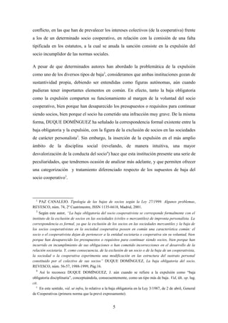 conflicto, en las que han de prevalecer los intereses colectivos (de la cooperativa) frente
a los de un determinado socio cooperativo, en relación con la comisión de una falta
tipificada en los estatutos, a la cual se anuda la sanción consiste en la expulsión del
socio incumplidor de las normas sociales.

A pesar de que determinados autores han abordado la problemática de la expulsión
como uno de los diversos tipos de baja2, consideramos que ambas instituciones gozan de
sustantividad propia, debiendo ser entendidas como figuras autónomas, aún cuando
pudieran tener importantes elementos en común. En efecto, tanto la baja obligatoria
como la expulsión comparten su funcionamiento al margen de la voluntad del socio
cooperativo, bien porque han desaparecido los presupuestos o requisitos para continuar
siendo socios, bien porque el socio ha cometido una infracción muy grave. De la misma
forma, DUQUE DOMÍNGUEZ ha señalado la correspondencia formal existente entre la
baja obligatoria y la expulsión, con la figura de la exclusión de socios en las sociedades
de carácter personalista3. Sin embargo, la inserción de la expulsión en el más amplio
ámbito de la disciplina social (revelando, de manera intuitiva, una mayor
desvalorización de la conducta del socio4) hace que esta institución presente una serie de
peculiaridades, que tendremos ocasión de analizar más adelante, y que permiten ofrecer
una categorización y tratamiento diferenciado respecto de los supuestos de baja del
socio cooperativo5.



  2
   PAZ CANALEJO. Tipología de las bajas de socios según la Ley 27/1999. Algunos problemas,
REVESCO, núm. 74, 2º Cuatrimestre, ISSN 1135-6618, Madrid, 2001.
  3
     Según este autor, “La baja obligatoria del socio cooperativista se corresponde formalmente con el
instituto de la exclusión de socios en las sociedades (civiles o mercantiles) de impronta personalista. La
correspondencia es formal, ya que la exclusión de los socios en las sociedades mercantiles y la baja de
los socios cooperativistas en la sociedad cooperativa poseen en común una característica común: el
socio o el cooperativista dejan de pertenecer a la entidad societaria o cooperativa sin su voluntad, bien
porque han desaparecido los presupuestos o requisitos para continuar siendo socios, bien porque han
incurrido en incumplimiento de sus obligaciones o han cometido incorrecciones en el desarrollo de la
relación societaria. Y, como consecuencia, de la exclusión de un socio o de la baja de un cooperativista,
la sociedad o la cooperativa experimenta una modificación en las estructura del sustrato personal
constituido por el colectivo de sus socios” DUQUE DOMÍNGUEZ, La baja obligatoria del socio,
REVESCO, núm. 56-57, 1988-1999, Pág.16.
  4
     Así lo reconoce DUQUE DOMÍNGUEZ, J. aún cuando se refiere a la expulsión como “baja
obligatoria disciplinaria”, conceptuándola, consecuentemente, como un tipo más de baja. Vid, últ. op. lug.
cit.
   5
     En este sentido, vid. ut infra, lo relativo a la baja obligatoria en la Ley 3/1987, de 2 de abril, General
de Cooperativas (primera norma que la prevé expresamente).


                                                      5
 