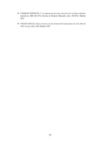  VÁZQUEZ LÉPINETTE, T. La separación por justa causa tras las recientes reformas
  legislativas, BIB 2012/752, Revista de Derecho Mercantil, núm. 283/2012, Madrid,
  2012.

 VICENT CHULIÁ, Notas en torno a la Ley General de Cooperativas de 2 de abril de
  1987, La Ley, núm. 1803, Madrid, 1987.




                                      50
 