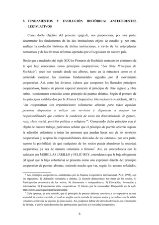 3. FUNDAMENTOS                 Y     EVOLUCIÓN             HISTÓRICA:           ANTECEDENTES
      LEGISLATIVOS

      Como doble objetivo del presente epígrafe, nos proponemos, por una parte,
desentrañar los fundamentos de las dos instituciones objeto de estudio, y, por otra,
analizar la evolución histórica de dichas instituciones, a través de los antecedentes
normativos y de las diversas reformas operadas por el Legislador en nuestro país.

Desde que a mediados del siglo XIX los Pioneros de Rochdale sentasen los cimientos de
lo que hoy conocemos como principios cooperativos; “Los Siete Principios de
Rochdale”; poco han variado desde sus albores, tanto en la estructura como en el
contenido esencial, las máximas fundamentales seguidas por el movimiento
cooperativo. Así, entre los diversos valores que componen los llamados principios
cooperativos, hemos de prestar especial atención al principio de libre ingreso y libre
retiro, comúnmente conocido como principio de puertas abiertas. Según el primero de
los principios establecidos por la Alianza Cooperativa Internacional (en adelante, ACI),
“las cooperativas son organizaciones voluntarias abiertas para todas aquellas
personas     dispuestas     a utilizar      sus    servicios     y   dispuestas     a aceptar        las
responsabilidades que conlleva la condición de socio sin discriminación de género,
raza, clase social, posición política o religiosa” 6. Conectando dicho principio con el
objeto de nuestro trabajo, podríamos señalar que el principio de puertas abiertas supone
la adhesión voluntaria a todas las personas que puedan hacer uso de los servicios
cooperativos y acepten las responsabilidades derivadas de los estatutos; por otra parte,
supone la posibilidad de que cualquiera de los socios pueda abandonar la sociedad
cooperativa, ya sea de manera voluntaria o forzosa 7. Así, en concordancia con lo
señalado por MORILLAS JARILLO y FELIÚ REY, entendemos que la baja obligatoria
(al igual que la baja voluntaria) se presenta como una expresión directa del principio
cooperativo de puertas abiertas, teniendo mucho que ver, según los autores señalados,

  6
    Los principios cooperativos, establecidos por la Alianza Cooperativa Internacional (ACI, 1995), son
los siguientes: 1) Adhesión voluntaria y abierta, 2) Gestión democrática por parte de los socios, 3)
Participación económica de los socios, 4) Autonomía e independencia, 5) Educación, formación e
información, 6) Cooperación entre cooperativas, 7) Interés por la comunidad. Disponible en la web:
http://www.ica.coop/coop/principles.html
  7
    Cabe apuntar, en este sentido, que el principio de puertas abiertas convierte a la cooperativa en una
sociedad de capital variable, el cual se amplía con la entrada de nuevos socios y se reduce con la salida
voluntaria o forzosa de quienes ya eran socios. Así, podemos hablar del derecho del socio, en el momento
de la baja, a que le sean devueltas las aportaciones que hizo a la sociedad cooperativa.


                                                   6
 