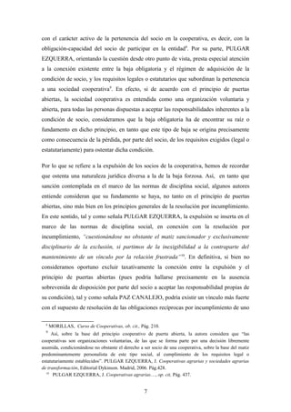 con el carácter activo de la pertenencia del socio en la cooperativa, es decir, con la
obligación-capacidad del socio de participar en la entidad 8. Por su parte, PULGAR
EZQUERRA, orientando la cuestión desde otro punto de vista, presta especial atención
a la conexión existente entre la baja obligatoria y el régimen de adquisición de la
condición de socio, y los requisitos legales o estatutarios que subordinan la pertenencia
a una sociedad cooperativa9. En efecto, si de acuerdo con el principio de puertas
abiertas, la sociedad cooperativa es entendida como una organización voluntaria y
abierta, para todas las personas dispuestas a aceptar las responsabilidades inherentes a la
condición de socio, consideramos que la baja obligatoria ha de encontrar su raíz o
fundamento en dicho principio, en tanto que este tipo de baja se origina precisamente
como consecuencia de la pérdida, por parte del socio, de los requisitos exigidos (legal o
estatutariamente) para ostentar dicha condición.

Por lo que se refiere a la expulsión de los socios de la cooperativa, hemos de recordar
que ostenta una naturaleza jurídica diversa a la de la baja forzosa. Así, en tanto que
sanción contemplada en el marco de las normas de disciplina social, algunos autores
entiende consideran que su fundamento se haya, no tanto en el principio de puertas
abiertas, sino más bien en los principios generales de la resolución por incumplimiento.
En este sentido, tal y como señala PULGAR EZQUERRA, la expulsión se inserta en el
marco de las normas de disciplina social, en conexión con la resolución por
incumplimiento, “cuestionándose no obstante el matiz sancionador y exclusivamente
disciplinario de la exclusión, si partimos de la inexigibilidad a la contraparte del
mantenimiento de un vínculo por la relación frustrada”10. En definitiva, si bien no
consideramos oportuno excluir taxativamente la conexión entre la expulsión y el
principio de puertas abiertas (pues podría hallarse precisamente en la ausencia
sobrevenida de disposición por parte del socio a aceptar las responsabilidad propias de
su condición), tal y como señala PAZ CANALEJO, podría existir un vínculo más fuerte
con el supuesto de resolución de las obligaciones recíprocas por incumplimiento de uno

  8
      MORILLAS, Curso de Cooperativas, ob. cit., Pág. 210.
  9
     Así, sobre la base del principio cooperativo de puerta abierta, la autora considera que “las
cooperativas son organizaciones voluntarias, de las que se forma parte por una decisión libremente
asumida, condicionándose no obstante el derecho a ser socio de una cooperativa, sobre la base del matiz
predominantemente personalista de este tipo social, al cumplimiento de los requisitos legal o
estatutariamente establecidos”. PULGAR EZQUERRA, J. Cooperativas agrarias y sociedades agrarias
de transformación, Editorial Dykinson. Madrid, 2006. Pág.428.
  10
      PULGAR EZQUERRA, J. Cooperativas agrarias…, op. cit, Pág. 437.


                                                  7
 
