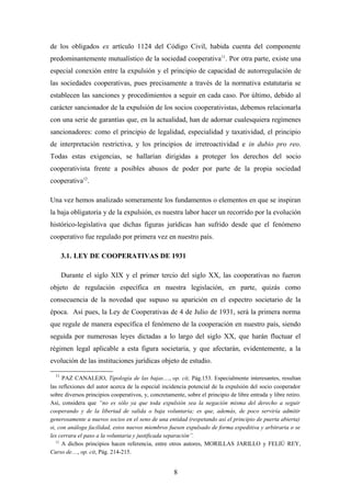 de los obligados ex artículo 1124 del Código Civil, habida cuenta del componente
predominantemente mutualístico de la sociedad cooperativa11. Por otra parte, existe una
especial conexión entre la expulsión y el principio de capacidad de autorregulación de
las sociedades cooperativas, pues precisamente a través de la normativa estatutaria se
establecen las sanciones y procedimientos a seguir en cada caso. Por último, debido al
carácter sancionador de la expulsión de los socios cooperativistas, debemos relacionarla
con una serie de garantías que, en la actualidad, han de adornar cualesquiera regímenes
sancionadores: como el principio de legalidad, especialidad y taxatividad, el principio
de interpretación restrictiva, y los principios de irretroactividad e in dubio pro reo.
Todas estas exigencias, se hallarían dirigidas a proteger los derechos del socio
cooperativista frente a posibles abusos de poder por parte de la propia sociedad
cooperativa12.

Una vez hemos analizado someramente los fundamentos o elementos en que se inspiran
la baja obligatoria y de la expulsión, es nuestra labor hacer un recorrido por la evolución
histórico-legislativa que dichas figuras jurídicas han sufrido desde que el fenómeno
cooperativo fue regulado por primera vez en nuestro país.

       3.1. LEY DE COOPERATIVAS DE 1931

       Durante el siglo XIX y el primer tercio del siglo XX, las cooperativas no fueron
objeto de regulación específica en nuestra legislación, en parte, quizás como
consecuencia de la novedad que supuso su aparición en el espectro societario de la
época. Así pues, la Ley de Cooperativas de 4 de Julio de 1931, será la primera norma
que regule de manera específica el fenómeno de la cooperación en nuestro país, siendo
seguida por numerosas leyes dictadas a lo largo del siglo XX, que harán fluctuar el
régimen legal aplicable a esta figura societaria, y que afectarán, evidentemente, a la
evolución de las instituciones jurídicas objeto de estudio.

  11
      PAZ CANALEJO, Tipología de las bajas…, op. cit, Pág.153. Especialmente interesantes, resultan
las reflexiones del autor acerca de la especial incidencia potencial de la expulsión del socio cooperador
sobre diversos principios cooperativos, y, concretamente, sobre el principio de libre entrada y libre retiro.
Así, considera que “no es sólo ya que toda expulsión sea la negación misma del derecho a seguir
cooperando y de la libertad de salida o baja voluntaria; es que, además, de poco serviría admitir
generosamente a nuevos socios en el seno de una entidad (respetando así el principio de puerta abierta)
si, con análoga facilidad, estos nuevos miembros fuesen expulsado de forma expeditiva y arbitraria o se
les cerrara el paso a la voluntaria y justificada separación”.
   12
      A dichos principios hacen referencia, entre otros autores, MORILLAS JARILLO y FELIÚ REY,
Curso de…, op. cit, Pág. 214-215.


                                                     8
 