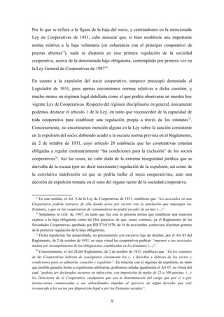 Por lo que se refiere a la figura de la baja del socio, y centrándonos en la mencionada
Ley de Cooperativas de 1931, cabe destacar que, si bien establecía una importante
norma relativa a la baja voluntaria (en coherencia con el principio cooperativo de
puertas abiertas13), nada se disponía en esta primera regulación de la sociedad
cooperativa, acerca de la denominada baja obligatoria, contemplada por primera vez en
la Ley General de Cooperativas de 198714.

En cuanto a la expulsión del socio cooperativo, tampoco preocupó demasiado al
Legislador de 1931, pues apenas encontramos normas relativas a dicha cuestión, y
mucho menos un régimen legal detallado como el que podría observarse en nuestra hoy
vigente Ley de Cooperativas. Respecto del régimen disciplinario en general, únicamente
podemos destacar el artículo 1 de la Ley, en tanto que reconocedor de la capacidad de
toda cooperativa para establecer una regulación propia a través de los estatutos 15.
Concretamente, no encontramos mención alguna en la Ley sobre la sanción consistente
en la expulsión del socio, debiendo acudir a la escueta norma prevista en el Reglamento,
de 2 de octubre de 1931, cuyo artículo 28 establecía que las cooperativas estarían
obligadas a regular estatutariamente “las condiciones para la exclusión” de los socios
cooperativos16. Así las cosas, no cabe duda de la extrema inseguridad jurídica que se
derivaba de la escasa (por no decir inexistente) regulación de la expulsión, así como de
la correlativa indefensión en que se podría hallar el socio cooperativista, ante una
decisión de expulsión tomada en el seno del órgano rector de la sociedad cooperativa.


  13
     En este sentido, el Art. 9 de la Ley de Cooperativas de 1931, establecía que “los asociados en una
Cooperativa podrán retirarse de ella dando aviso por escrito con la antelación que impongan los
Estatutos, y que en las cooperativas de consumidores no podrá exceder de un mes (…)”.
  14
     Señalamos la LGC de 1987, en tanto que fue esta la primera norma que estableció una mención
expresa a la baja obligatoria como tal (Sin perjuicio de que, como veremos, ya el Reglamento de las
Sociedades Cooperativas, aprobado por RD 2710/1978, de 16 de noviembre, contuviera el primer germen
de la posterior regulación de la baja obligatoria).
  15
     Dicha regulación fue desarrollada, no precisamente con excesivo lujo de detalles, por el Art 45 del
Reglamento, de 2 de octubre de 1931, en cuya virtud las cooperativas podrían “imponer a sus asociados
multas por incumplimiento de las obligaciones establecidas en los Estatutos (…)”.
  16
     Concretamente, el Art 28 del Reglamento, de 2 de octubre de 1931, establecía que “En los estatutos
de las Cooperativas habrían de consignarse claramente los (…) derechos y deberes de los socios y
condiciones para su admisión, cesación y expulsión”. En relación con el régimen de expulsión, en tanto
que posible garantía frente a expulsiones arbitrarias, podríamos señalar igualmente el Art 67, en virtud del
cual “podrán ser declarados incursos en infracción, con imposición de multa de 25 a 500 pesetas, (…)
los Directores de la Cooperativa, cualquiera que sea la denominación del cargo que por sí o por
instrucciones comunicadas a sus subordinados impidan el ejercicio de algún derecho que esté
reconocido a los socios por disposición legal o por los Estatutos sociales”.


                                                     9
 
