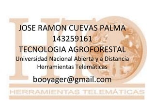 JOSE RAMON CUEVAS PALMA
143259161
TECNOLOGIA AGROFORESTAL
Universidad Nacional Abierta y a Distancia
Herramientas Telemáticas

booyager@gmail.com

 