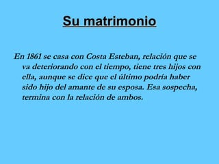 SSuu mmaattrriimmoonniioo 
En 1861 se casa con Costa Esteban, relación que se 
va deteriorando con el tiempo, tiene tres hijos con 
ella, aunque se dice que el último podría haber 
sido hijo del amante de su esposa. Esa sospecha, 
termina con la relación de ambos. 
 