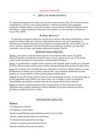 SISTEMA OPERATIVO
A- ¿Qué es un sistema operativo ?
El conjunto de programas informáticos que permite la administración eficaz de los recursos de una
computadora es conocido como sistema operativo o software de sistema. Estos programas
comienzan a trabajar apenas se enciende el equipo, ya que gestionan el hardware desde los niveles
más básicos y permiten además la interacción con el usuario. Los más utilizados son Windows,
Linux, OS/2 y DOS.
B-¿Para qué sirve ?
Es aquel que se encarga de dirigir las acciones que se llevan a cabo dentro del dispositivo y hacer
ejecutar las órdenes dadas por el usuario. Podemos decir entonces, que es el componente de
software que nos permite interactuar con el dispositivo computarizado (PC, móvil, tableta, etc), así
como, controlar y administrar todos los dispositivos que conforman el aparato y los que están
conectados a este, de modo, que podamos administrar cualquier función.
SISTEMAS MAS COMUNES
Windows: De seguro se trata del sistema operativo más instalado jamás creado, del gigante
Microsoft Windows ha dominado el mercado de los sistemas operativos por más de una década
desde el primer Windows en consola hasta su último producto Windows .
Macos: Es posiblemente el segundo sistema operativo más instalado, desde su puesta en el mercado
por Steve Jobs ha creado sensación entre el núcleo másespecializado de los usuarios de informática.
Linux: No es quizás el mas extendido para uso común pero se trata de un sistema operativo en auge,
posiblemente sea debido a que se trata de software libre, esto nos permite distribuirlo de forma
gratuita a la vez que podemos realizar nuestras propias modificaciones.
Android: Se trata del sistema operativo móvil con más prospección de futuro, de mano de Google se
ha ido implantando desde 2009 con un enorme éxito, esto es debido a la gran comunidad de
desarrolladores que podemos encontrar detrás de este proyecto abierto que es Android.
Solaris: Se trata de un sistema operativo poco conocido para el usuario medio pero de gran
importancia para el público profesional, estamos hablando de una gran extensión en cuanto a
servidores y grandes proyectos se refiere.
VENTAJAS DE CADA UNO:
Windows:
- La instalación es sencilla.
-Es multitarea y multiusuario.
-Brinda la posibilidad de asignar diferentes permisos a los usuarios.
-Permite cambiar periódicamente las contraseñas.
-El sistema está protegido del acceso ilegal.
-Trabaja con impresoras de estaciones remotas.
-Muestra estadísticas de errores de sistema.
 