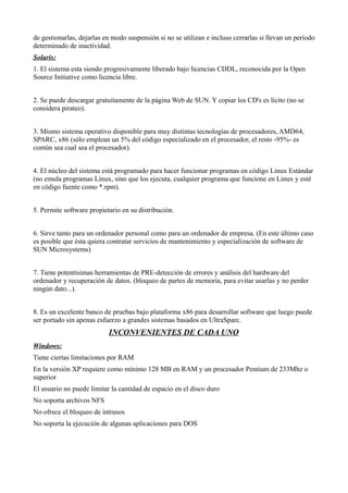 de gestionarlas, dejarlas en modo suspensión si no se utilizan e incluso cerrarlas si llevan un periodo
determinado de inactividad.
Solaris:
1. El sistema esta siendo progresivamente liberado bajo licencias CDDL, reconocida por la Open
Source Initiative como licencia libre.
2. Se puede descargar gratuitamente de la página Web de SUN. Y copiar los CD's es lícito (no se
considera pirateo).
3. Mismo sistema operativo disponible para muy distintas tecnologías de procesadores, AMD64,
SPARC, x86 (sólo emplean un 5% del código especializado en el procesador, el resto -95%- es
común sea cual sea el procesador).
4. El núcleo del sistema está programado para hacer funcionar programas en código Linux Estándar
(no emula programas Linux, sino que los ejecuta, cualquier programa que funcione en Linux y esté
en código fuente como *.rpm).
5. Permite software propietario en su distribución.
6. Sirve tanto para un ordenador personal como para un ordenador de empresa. (En este último caso
es posible que ésta quiera contratar servicios de mantenimiento y especialización de software de
SUN Microsystems)
7. Tiene potentísimas herramientas de PRE-detección de errores y análisis del hardware del
ordenador y recuperación de datos. (bloqueo de partes de memoria, para evitar usarlas y no perder
ningún dato...).
8. Es un excelente banco de pruebas bajo plataforma x86 para desarrollar software que luego puede
ser portado sin apenas esfuerzo a grandes sistemas basados en UltraSparc.
INCONVENIENTES DE CADA UNO
Windows:
Tiene ciertas limitaciones por RAM
En la versión XP requiere como mínimo 128 MB en RAM y un procesador Pentium de 233Mhz o
superior
El usuario no puede limitar la cantidad de espacio en el disco duro
No soporta archivos NFS
No ofrece el bloqueo de intrusos
No soporta la ejecución de algunas aplicaciones para DOS
 