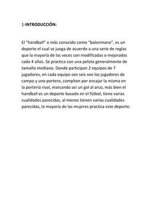 1-INTRODUCCIÓN: 
El “handball” o más conocido como “balonmano”, es un 
deporte el cual se juega de acuerdo a una serie de reglas 
que la mayoría de las veces son modificadas o mejoradas 
cada 4 años. Se practica con una pelota generalmente de 
tamaño mediano. Donde participan 2 equipos de 7 
jugadores, en cada equipo son seis son los jugadores de 
campo y uno portero, compiten por encajar la misma en 
la portería rival, marcando así un gol al arco, más bien el 
handball es un deporte basado en el fútbol, tiene varias 
cualidades parecidas, al menos tienen varias cualidades 
parecidas, la mayoría de las mujeres practica este deporte. 
 