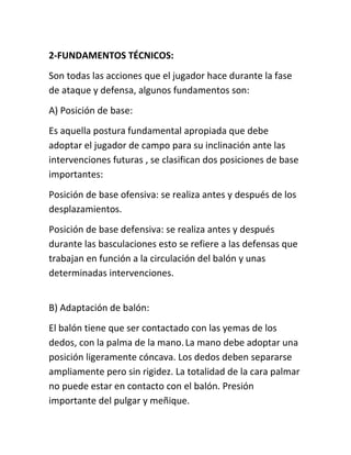 2-FUNDAMENTOS TÉCNICOS: 
Son todas las acciones que el jugador hace durante la fase 
de ataque y defensa, algunos fundamentos son: 
A) Posición de base: 
Es aquella postura fundamental apropiada que debe 
adoptar el jugador de campo para su inclinación ante las 
intervenciones futuras , se clasifican dos posiciones de base 
importantes: 
Posición de base ofensiva: se realiza antes y después de los 
desplazamientos. 
Posición de base defensiva: se realiza antes y después 
durante las basculaciones esto se refiere a las defensas que 
trabajan en función a la circulación del balón y unas 
determinadas intervenciones. 
B) Adaptación de balón: 
El balón tiene que ser contactado con las yemas de los 
dedos, con la palma de la mano. La mano debe adoptar una 
posición ligeramente cóncava. Los dedos deben separarse 
ampliamente pero sin rigidez. La totalidad de la cara palmar 
no puede estar en contacto con el balón. Presión 
importante del pulgar y meñique. 
 