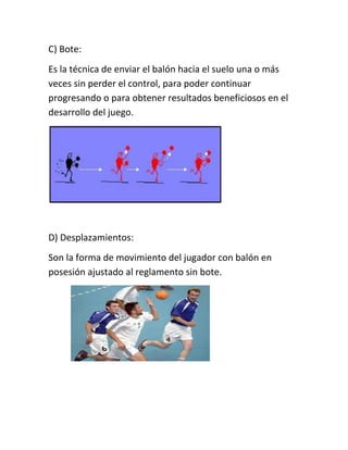 C) Bote: 
Es la técnica de enviar el balón hacia el suelo una o más 
veces sin perder el control, para poder continuar 
progresando o para obtener resultados beneficiosos en el 
desarrollo del juego. 
D) Desplazamientos: 
Son la forma de movimiento del jugador con balón en 
posesión ajustado al reglamento sin bote. 
 