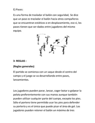 E) Pases: 
Es una forma de trasladar el balón con seguridad, Se dice 
que un pase es trasladar el balón hacia otros compañeros 
que se encuentran estáticos o en desplazamiento, eso sí, los 
pases tienen que ser dados entre jugadores del mismo 
equipo. 
3- REGLAS : 
(Reglas generales) 
El partido se comienza con un saque desde el centro del 
campo y el juego se va desarrollando entre pases, 
lanzamientos. 
Los jugadores pueden parar, lanzar, coger botar o golpear la 
pelota preferentemente con sus manos aunque también 
pueden utilizar cualquier parte del cuerpo, excepto los pies. 
Sólo el portero tiene permitido usar los pies para defender 
su portería y es el único que puede pisar el área de gol. Los 
jugadores pueden retener el balón un máximo de tres 
 