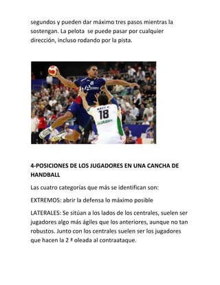 segundos y pueden dar máximo tres pasos mientras la 
sostengan. La pelota se puede pasar por cualquier 
dirección, incluso rodando por la pista. 
4-POSICIONES DE LOS JUGADORES EN UNA CANCHA DE 
HANDBALL 
Las cuatro categorías que más se identifican son: 
EXTREMOS: abrir la defensa lo máximo posible 
LATERALES: Se sitúan a los lados de los centrales, suelen ser 
jugadores algo más ágiles que los anteriores, aunque no tan 
robustos. Junto con los centrales suelen ser los jugadores 
que hacen la 2 ª oleada al contraataque. 
 