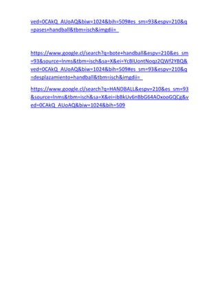 ved=0CAkQ_AUoAQ&biw=1024&bih=509#es_sm=93&espv=210&q 
=pases+handball&tbm=isch&imgdii=_ 
https://www.google.cl/search?q=bote+handball&espv=210&es_sm 
=93&source=lnms&tbm=isch&sa=X&ei=YcBlUontNoqz2QWf2YBQ& 
ved=0CAkQ_AUoAQ&biw=1024&bih=509#es_sm=93&espv=210&q 
=desplazamiento+handball&tbm=isch&imgdii=_ 
https://www.google.cl/search?q=HANDBALL&espv=210&es_sm=93 
&source=lnms&tbm=isch&sa=X&ei=ibBkUv6nBbG64AOxooGQCg&v 
ed=0CAkQ_AUoAQ&biw=1024&bih=509 
