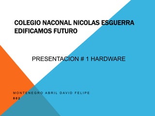 COLEGIO NACONAL NICOLAS ESGUERRA 
EDIFICAMOS FUTURO 
PRESENTACION # 1 HARDWARE 
M O N T E N E G R O A B R I L D A V I D F E L I P E 
8 0 2 
 