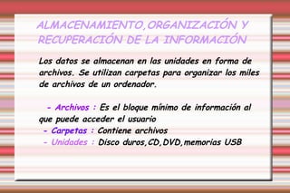 ALMACENAMIENTO,ORGANIZACIÓN Y
RECUPERACIÓN DE LA INFORMACIÓN
Los datos se almacenan en las unidades en forma de
archivos. Se utilizan carpetas para organizar los miles
de archivos de un ordenador.
- Archivos : Es el bloque mínimo de información al
que puede acceder el usuario
- Carpetas : Contiene archivos
- Unidades : Disco duros,CD,DVD,memorias USB
 