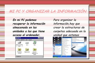 MI PC Y ORGANIZAR LA INFORMACIÓN
En mi PC podemos
recuperar la información
almacenada en las
unidades a las que tiene
acceso el ordenador.
Para organizar la
información,hay que
crear la estructuras de
carpetas adecuada en la
unidad que estemos
utilizando.
 