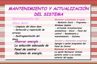 MANTENIMIENTO Y ACTUALIZACIÓN
DEL SISTEMA
Mantenimiento del
disco duro:
- Limpieza del disco duro
- Detección y reparación de
errores
- Desfragmentación del
disco.
Mantener actualizado el equipo :
- Mediante Inicio Programas→ →
Windows Update
- Activando Actualizaciones
automáticas : Inicio Panel del→
control Rendimiento y→
mantenimiento Sistema.→
Instalar y desinstalar programas :
Agregar o quitar programas del
Panel de Control
Restaurar el sistema :
La opción Restaurar sistema
permite volver a un estado
anterior del equipo.
Ahorrar energía :
La selección adecuada de
Panel de control →
Opciones de energía.
 
