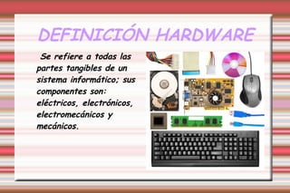 DEFINICIÓN HARDWARE
Se refiere a todas las
partes tangibles de un
sistema informático; sus
componentes son:
eléctricos, electrónicos,
electromecánicos y
mecánicos.
 
