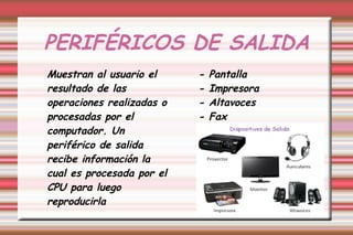 PERIFÉRICOS DE SALIDA
Muestran al usuario el
resultado de las
operaciones realizadas o
procesadas por el
computador. Un
periférico de salida
recibe información la
cual es procesada por el
CPU para luego
reproducirla
- Pantalla
- Impresora
- Altavoces
- Fax
 