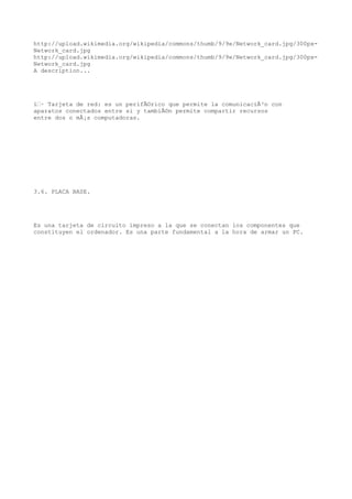 http://upload.wikimedia.org/wikipedia/commons/thumb/9/9e/Network_card.jpg/300px-
Network_card.jpg
http://upload.wikimedia.org/wikipedia/commons/thumb/9/9e/Network_card.jpg/300px-
Network_card.jpg
A description...




ï‚· Tarjeta de red: es un perifÃ©rico que permite la comunicaciÃ³n con
aparatos conectados entre si y tambiÃ©n permite compartir recursos
entre dos o mÃ¡s computadoras.




3.6. PLACA BASE.




Es una tarjeta de circuito impreso a la que se conectan los componentes que
constituyen el ordenador. Es una parte fundamental a la hora de armar un PC.
 