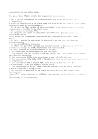 COMPONENTES DE UNA PLACA BASE:

Una placa base tÃpica admite los siguientes componentes:

- Uno o varios conectores de alimentaciÃ³n: por estos conectores, una
alimentaciÃ³n
elÃ©ctrica proporciona a la placa base los diferentes voltajes e intensidades
necesarios para su funcionamiento.
- El zÃ³calo de CPU: recibe el microprocesador y lo conecta con el resto de
componentes a travÃ©s de la placa base.
- Las ranuras de memoria RAM.
- El chipset: una serie de circuitos electrÃ³nicos, que gestionan las
transferencias de
datos entre los diferentes componentes del ordenador(procesador, memoria,
etc.).
- El reloj: regula la velocidad de ejecuciÃ³n de las instrucciones del
microprocesador
y de los perifÃ©ricos internos.
- La CMOS: una pequeÃ±a memoria que preserva cierta informaciÃ³n importante
mientras el equipo no estÃ¡ alimentado por electricidad.
- El bus: conecta el microprocesador al chipset.
- Los conectores de entrada/salida que incluyen:
1. Los puertos USB (en inglÃ©s Universal Serial Bus), por ejemplo para conectar
perifÃ©ricos recientes.
2. Los conectores RJ45, para conectarse a una red informÃ¡tica.
3. Los conectores VGA, DVI, HDMI o Displayport para la conexiÃ³n del monitor de
la computadora.
4. Los conectores IDE o Serial ATA, para conectar dispositivos de
almacenamiento, como por ejemplo discos duros.
5. Los conectores de audio, para conectar dispositivos de audio, como por
ejemplo altavoces o micrÃ³fonos.
- Las ranuras de expansiÃ³n: se trata de receptÃ¡culos que pueden acoger
tarjetas de
expansiÃ³n (estas tarjetas se utilizan para agregar caracterÃsticas o aumentar
el
rendimiento de un ordenador).
 