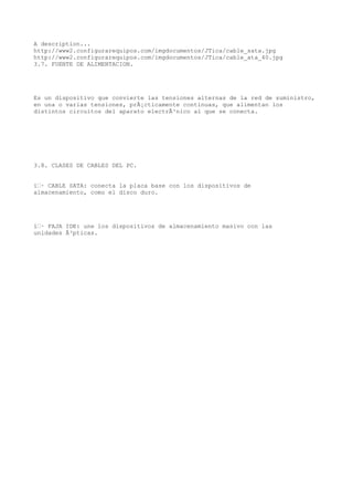 A description...
http://www2.configurarequipos.com/imgdocumentos/JTica/cable_sata.jpg
http://www2.configurarequipos.com/imgdocumentos/JTica/cable_ata_40.jpg
3.7. FUENTE DE ALIMENTACION.




Es un dispositivo que convierte las tensiones alternas de la red de suministro,
en una o varias tensiones, prÃ¡cticamente continuas, que alimentan los
distintos circuitos del aparato electrÃ³nico al que se conecta.




3.8. CLASES DE CABLES DEL PC.


ï‚· CABLE SATA: conecta la placa base con los dispositivos de
almacenamiento, como el disco duro.




ï‚· FAJA IDE: une los dispositivos de almacenamiento masivo con las
unidades Ã³pticas.
 