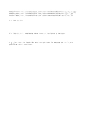 http://www2.configurarequipos.com/imgdocumentos/JTica/cable_usb_lg.jpg
http://www2.configurarequipos.com/imgdocumentos/JTica/cable_ps2.jpg
http://www2.configurarequipos.com/imgdocumentos/JTica/cable_vga.jpg


ï‚· CABLES USB.




ï‚· CABLES PS/2: empleada para conectar teclados y ratones.




ï‚· CONECTORES DE GRAFICA: son los que unen la salida de la tarjeta
grÃ¡fica con el monitor.
 