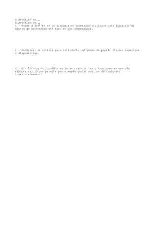 A description...
A description...
ï‚· Mouse o ratÃ³n: es un dispositivo apuntador utilizado para facilitar el
manejo de un entorno grÃ¡fico en una computadora.




ï‚· EscÃ¡ner: se utiliza para introducir imÃ¡genes de papel, libros, negativos
o diapositivas.




ï‚· MicrÃ³fono: Su funciÃ³n es la de traducir las vibraciones en energÃa
elÃ©ctrica, lo que permite por ejemplo grabar sonidos de cualquier
lugar o elemento.
 