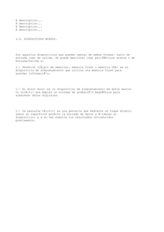 A   description...
A   description...
A   description...
A   description...


3.5. DISPOSITIVOS MIXTOS.




Son aquellos dispositivos que pueden operar de ambas formas: tanto de
entrada como de salida. Se puede mencionar como perifÃ©ricos mixtos o de
Entrada/Salida a:

ï‚· Pendrive (lÃ¡piz de memoria), memoria flash o memoria USB: es un
dispositivo de almacenamiento que utiliza una memoria flash para
guardar informaciÃ³n.




ï‚· El disco duro: es un dispositivo de almacenamiento de datos masivo
no volÃ¡til que emplea un sistema de grabaciÃ³n magnÃ©tica para
almacenar datos digitales.




ï‚· La pantalla tÃ¡ctil: es una pantalla que mediante un toque directo
sobre su superficie permite la entrada de datos y Ã³rdenes al
dispositivo, y a su vez muestra los resultados introducidos
previamente.
 