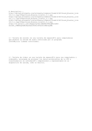 A description...
http://upload.wikimedia.org/wikipedia/commons/thumb/d/d0/Sound_Blaster_Live
%21_5.1.jpg/300px-Sound_Blaster_Live%21_5.1.jpg
http://upload.wikimedia.org/wikipedia/commons/thumb/d/d0/Sound_Blaster_Live
%21_5.1.jpg/300px-Sound_Blaster_Live%21_5.1.jpg
http://upload.wikimedia.org/wikipedia/commons/thumb/d/d0/Sound_Blaster_Live
%21_5.1.jpg/300px-Sound_Blaster_Live%21_5.1.jpg
http://t0.gstatic.com/images?q=tbn:ANd9GcTPEzqM0ctkRf-
Do1ODf_JfWm6egTuMZJAavGeZcTZ9n13PtbI613HRr4yZMw




ï‚· Tarjeta de sonido: es una tarjeta de expansiÃ³n para computadoras
que permite la salida de audio controlada por un programa
informÃ¡tico llamado controlador.




ï‚· Tarjeta de video: es una tarjeta de expansiÃ³n para una computadora u
ordenador, encargada de procesar los datos provenientes de la CPU y
transformarlos en informaciÃ³n comprensible y representable en un
dispositivo de salida, como un monitor.
 