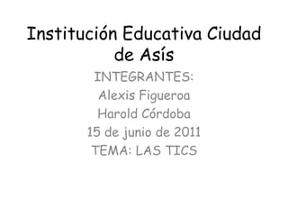Institución Educativa Ciudad de Asís INTEGRANTES: Alexis Figueroa Harold Córdoba 15 de junio de 2011 TEMA: LAS TICS 