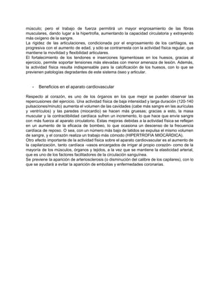 músculo; pero el trabajo de fuerza permitirá un mayor engrosamiento de las fibras                         
musculares, dando lugar a la hipertrofia, aumentando la capacidad circulatoria y extrayendo                       
más oxígeno de la sangre. 
La rigidez de las articulaciones, condicionada por el engrosamiento de los cartílagos, es                         
progresiva con el aumento de edad, y sólo se contrarresta con la actividad física regular, que                               
mantiene la movilidad y flexibilidad articulares. 
El fortalecimiento de los tendones e inserciones ligamentosas en los huesos, gracias al                         
ejercicio, permite soportar tensiones más elevadas con menor amenaza de lesión. Además,                       
la actividad física resulta indispensable para la calcificación de los huesos, con lo que se                             
previenen patologías degradantes de este sistema óseo y articular. 
 
 
­ Beneficios en el aparato cardiovascular 
 
Respecto al corazón, es uno de los órganos en los que mejor se pueden observar las                               
repercusiones del ejercicio. Una actividad física de baja intensidad y larga duración (120­140                         
pulsaciones/minuto) aumenta el volumen de las cavidades (cabe más sangre en las aurículas                         
y ventrículos) y las paredes (miocardio) se hacen más gruesas; gracias a esto, la masa                             
muscular y la contractibilidad cardíaca sufren un incremento, lo que hace que envíe sangre                           
con más fuerza al aparato circulatorio. Estas mejoras debidas a la actividad física se reflejan                             
en un aumento de la eficacia de bombeo, lo que ocasiona un descenso de la frecuencia                               
cardíaca de reposo. O sea, con un número más bajo de latidos se expulsa el mismo volumen                                 
de sangre, y el corazón realiza un trabajo más cómodo (HIPERTROFIA MIOCÁRDICA). 
Otro efecto importante de la actividad física sobre el aparato cardiovascular es el aumento de                             
la capilarización, tanto cardíaca ­vasos encargados de irrigar al propio corazón­ como de la                           
mayoría de los músculos, órganos y tejidos, a la vez que se mantiene la elasticidad arterial,                               
que es uno de los factores facilitadores de la circulación sanguínea. 
Se previene la aparición de arteriosclerosis (o disminución del calibre de los capilares), con lo                             
que se ayudará a evitar la aparición de embolias y enfermedades coronarias. 
 
 