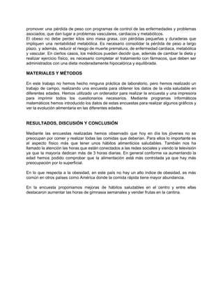 promover una pérdida de peso con programas de control de las enfermedades y problemas                           
asociados, que dan lugar a problemas vasculares, cardiacos y metabólicos. 
El obeso no debe perder kilos sino masa grasa, con pérdidas pequeñas y duraderas que                             
impliquen una rentabilidad metabólica. Es necesario consolidar la pérdida de peso a largo                         
plazo, y además, reducir el riesgo de muerte prematura, de enfermedad cardiaca, metabólica                         
y vascular. En ciertos casos, los médicos pueden decidir que, además de cambiar la dieta y                               
realizar ejercicio físico, es necesario completar el tratamiento con fármacos, que deben ser                         
administrados con una dieta moderadamente hipocalórica y equilibrada. 
 
MATERIALES Y MÉTODOS 
 
En este trabajo no hemos hecho ninguna práctica de laboratorio, pero hemos realizado un                           
trabajo de campo, realizando una encuesta para obtener los datos de la vida saludable en                             
diferentes edades. Hemos utilizado un ordenador para realizar la encuesta y una impresora                         
para imprimir todos los cuestionarios necesarios. Mediante programas informáticos                 
matemáticos hemos introducido los datos de estas encuestas para realizar algunos gráficos y                         
ver la evolución alimentaria en las diferentes edades. 
 
 
RESULTADOS, DISCUSIÓN Y CONCLUSIÓN 
 
Mediante las encuestas realizadas hemos observado que hoy en día los jóvenes no se                           
preocupan por comer y realizar todas las comidas que deberían. Para ellos lo importante es                             
el aspecto físico más que tener unos hábitos alimenticios saludables. También nos ha                         
llamado la atención las horas que están conectados a las redes sociales y viendo la televisión                               
ya que la mayoría dedican más de 3 horas diarias. En general conforme va aumentando la                               
edad hemos podido comprobar que la alimentación está más controlada ya que hay más                           
preocupación por lo superficial.  
 
En lo que respecta a la obesidad, en este país no hay un alto índice de obesidad, es más                                     
común en otros païses como América donde la comida rápida tiene mayor abundancia.  
 
En la encuesta proponiamos mejoras de hábitos saludables en el centro y entre ellas                           
destacaron aumentar las horas de gimnasia semanales y vender frutas en la cantina. 
 
 
 