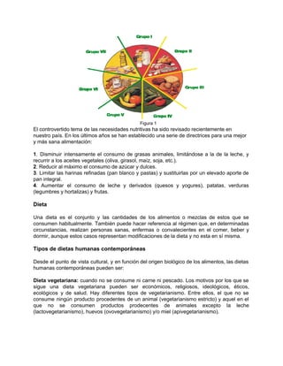  
           Figura 1 
El controvertido tema de las necesidades nutritivas ha sido revisado recientemente en 
nuestro país. En los últimos años se han establecido una serie de directrices para una mejor 
y más sana alimentación: 
 
1. Disminuir intensamente el consumo de grasas animales, limitándose a la de la leche, y                             
recurrir a los aceites vegetales (oliva, girasol, maíz, soja, etc.). 
2. Reducir al máximo el consumo de azúcar y dulces. 
3. Limitar las harinas refinadas (pan blanco y pastas) y sustituirlas por un elevado aporte de                               
pan integral. 
4. Aumentar el consumo de leche y derivados (quesos y yogures), patatas, verduras                         
(legumbres y hortalizas) y frutas. 
 
Dieta 
 
Una dieta es el conjunto y las cantidades de los alimentos o mezclas de estos que se                                 
consumen habitualmente. También puede hacer referencia al régimen que, en determinadas                     
circunstancias, realizan personas sanas, enfermas o convalecientes en el comer, beber y                       
dormir, aunque estos casos representan modificaciones de la dieta y no esta en sí misma. 
 
Tipos de dietas humanas contemporáneas 
 
Desde el punto de vista cultural, y en función del origen biológico de los alimentos, las dietas                                 
humanas contemporáneas pueden ser:  
 
Dieta vegetariana: cuando no se consume ni carne ni pescado. Los motivos por los que se                               
sigue una dieta vegetariana pueden ser económicos, religiosos, ideológicos, éticos,                   
ecológicos y de salud. Hay diferentes tipos de vegetarianismo. Entre ellos, el que no se                             
consume ningún producto procedentes de un animal (vegetarianismo estricto) y aquel en el                         
que no se consumen productos prodecentes de animales excepto la leche                     
(lactovegetarianismo), huevos (ovovegetarianismo) y/o miel (apivegetarianismo). 
 