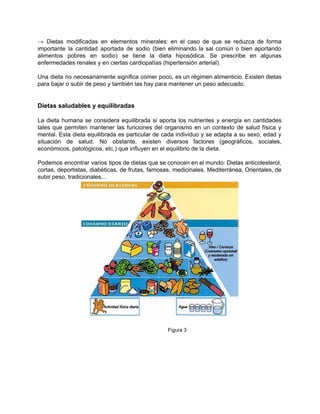 → Dietas modificadas en elementos minerales: en el caso de que se reduzca de forma                             
importante la cantidad aportada de sodio (bien eliminando la sal común o bien aportando                           
alimentos pobres en sodio) se tiene la dieta hiposódica. Se prescribe en algunas                         
enfermedades renales y en ciertas cardiopatías (hipertensión arterial). 
 
Una dieta no necesariamente significa comer poco, es un régimen alimenticio. Existen dietas                         
para bajar o subir de peso y también las hay para mantener un peso adecuado. 
 
 
Dietas saludables y equilibradas 
 
La dieta humana se considera equilibrada si aporta los nutrientes y energía en cantidades                           
tales que permiten mantener las funciones del organismo en un contexto de salud física y                             
mental. Esta dieta equilibrada es particular de cada individuo y se adapta a su sexo, edad y                                 
situación de salud. No obstante, existen diversos factores (geográficos, sociales,                   
económicos, patológicos, etc.) que influyen en el equilibrio de la dieta. 
 
Podemos encontrar varios tipos de dietas que se conocen en el mundo: Dietas anticolesterol,                           
cortas, deportistas, diabéticas, de frutas, famosas, medicinales, Mediterránea, Orientales, de                   
subir peso, tradicionales... 
 
 
                    Figura 3 
 
 
 
 
 
 