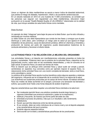 Llevar un régimen de dieta mediterránea se asocia a menor índice de obesidad abdominal,                           
que predice el riesgo de diabetes, hipertensión, infarto o de accidente cerebrovascular. 
En un estudio realizado en 2012 en una muestra de 11.000 universitarios, se constató que                             
las personas que seguían con regularidad una dieta mediterránea, obtuvieron mejor                     
puntuación en la escala "Health­Related Quality of Life (HRQOL)" relacionada con la calidad                         
de vida, que incluye variables de salud tanto físicas como mentales. 
 
 
Dieta Dunkan 
 
Un ejemplo de dieta “milagrosa” para bajar de peso es la dieta Dukan, que ha sido criticada y                                   
rechazada por muchos médicos. 
La dieta Dukan es una dieta hiperproteica que consta de tres fases y consigue que el peso                                 
disminuya a corto plazo, pero constituye un riesgo para la salud ya que agrava el riesgo                               
metabólico de las personas, causa de desnutrición proteica, déficit en vitaminas y minerales y                           
producción de toxinas por parte del organismo; puede desencadenar trastornos de la                       
conducta alimentaria y favorecer el efecto rebote.  
 
 
LA ACTIVIDAD FÍSICA Y SU RELACIÓN CON LA MEJORA DEL ORGANISMO 
Las actividades físicas y el deporte son manifestaciones culturales presentes en todos los                         
grupos y sociedades. Podemos decir que la práctica de la actividad física y deportiva se ha                               
popularizado mucho, sobre todo en las sociedades desarrolladas, y más en concreto en el                           
siglo actual. El ejercicio físico y la salud son temas de moda. 
Pero la relación que se atribuye entre actividad física y salud suele ser simple y parcial,                               
centrándose en aspectos muy concretos como por ejemplo mejorar el aspecto físico, no                         
relacionando dicha actividad física con una noción completa de bienestar, tanto a nivel físico,                           
como psicológico y social. 
La práctica de la actividad física aporta muchos beneficios sobre algunos aparatos y sistemas                           
del organismo, influyendo así en el desarrollo de la condición física y la mejora de la salud. 
Las endorfinas son sustancias producidas por el cuerpo de forma natural. Al realizar actividad                           
física los niveles de éstas aumentan en la sangre y provocan una sensación de bienestar y                               
euforia, que puede durar hasta unas horas después de acabar el ejercicio. 
 
Algunas características que debe respetar una actividad física orientada a la salud son: 
 
● Ser moderada (permitir llevar una práctica constante durante largo tiempo) y 
vigorosa (intensidad que produzca sudoración y jadeo en la respiración). 
● Habitual y frecuente, de manera que forme parte del estilo de vida. 
● Orientada al proceso de práctica, más que a un resultado o alto rendimiento. 
● Satisfactoria. 
● Social; que permita relaciones entre las demás personas. 
● Si se compite, debe ser entre individuos de un mismo nivel y con el deporte adaptado                               
a las características del que lo practica. 
● Existirán algunos aspectos lúdicos. 
● Será acorde con la edad y características psicofísicas de los practicantes. 
 