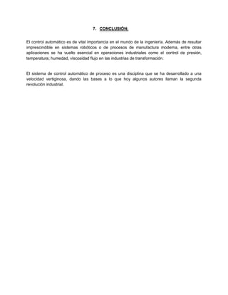 7. CONCLUSIÓN:


El control automático es de vital importancia en el mundo de la ingeniería. Además de resultar
imprescindible en sistemas robóticos o de procesos de manufactura moderna, entre otras
aplicaciones se ha vuelto esencial en operaciones industriales como el control de presión,
temperatura, humedad, viscosidad flujo en las industrias de transformación.


El sistema de control automático de proceso es una disciplina que se ha desarrollado a una
velocidad vertiginosa, dando las bases a lo que hoy algunos autores llaman la segunda
revolución industrial.
 
